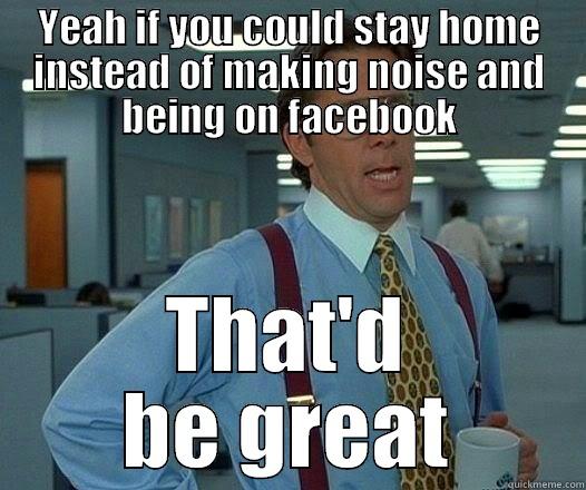 YEAH IF YOU COULD STAY HOME INSTEAD OF MAKING NOISE AND BEING ON FACEBOOK THAT'D BE GREAT Office Space Lumbergh