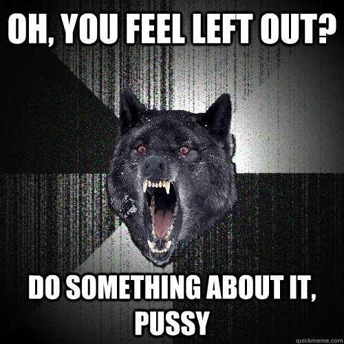 Oh, you feel left out? do something about it, pussy  Insanity Wolf