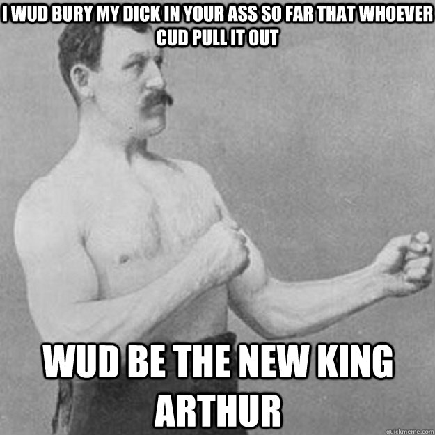 I wud bury my dick in your ass so far that whoever cud pull it out wud be the new king arthur  overly manly man