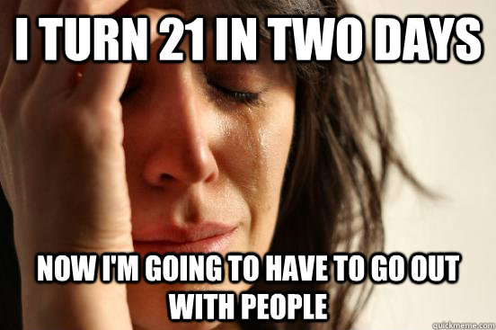 i turn 21 in two days now i'm going to have to go out with people  First World Problems