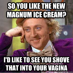 So You like the new magnum Ice cream? I'd like to see you shove that into your vagina  Condescending Wonka