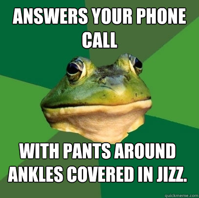 Answers your phone call with pants around ankles covered in jizz.  Foul Bachelor Frog