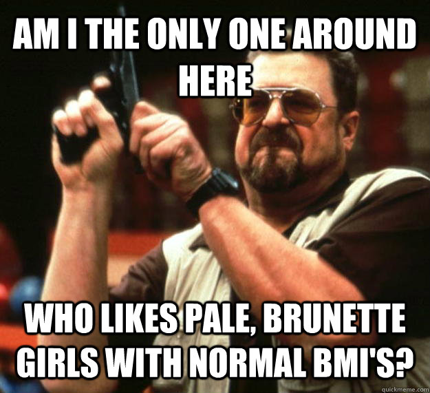 AM I THE ONLY ONE AROUND HERE who likes pale, brunette girls with normal bmi's? - AM I THE ONLY ONE AROUND HERE who likes pale, brunette girls with normal bmi's?  Angry Walter