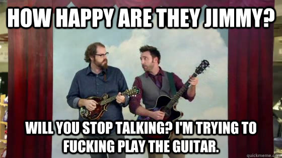 How happy are they Jimmy? Will You stop talking? I'm trying to fucking play the guitar. - How happy are they Jimmy? Will You stop talking? I'm trying to fucking play the guitar.  How happy are they