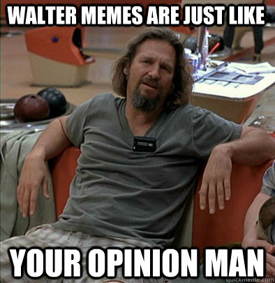 Walter memes are just like Your opinion man  The Dude