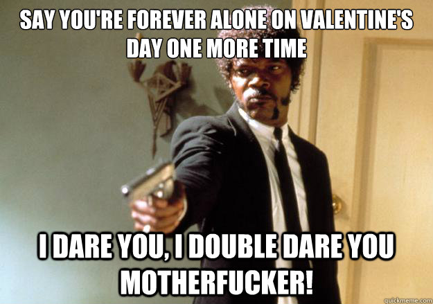 say you're forever alone on valentine's day one more time i dare you, i double dare you motherfucker! - say you're forever alone on valentine's day one more time i dare you, i double dare you motherfucker!  Misc