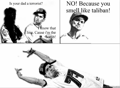 Is your dad a terrorist?  I know that 
line. Cause i'm the bomb! NO! Because you smell like taliban! - Is your dad a terrorist?  I know that 
line. Cause i'm the bomb! NO! Because you smell like taliban!  Pick Up Line Boy Significant Figures