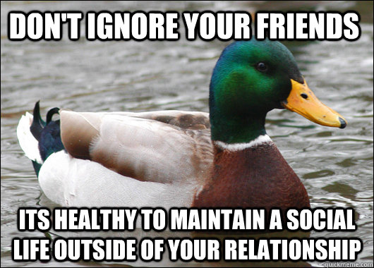 Don't ignore your friends Its healthy to maintain a social life outside of your relationship  Actual Advice Mallard