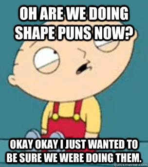 Oh are we doing shape puns now? Okay okay I just wanted to be sure we were doing them.  Are you retarded stewie