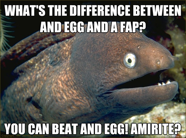 What's the difference between and egg and a fap? You can beat and egg! amirite?  Bad Joke Eel