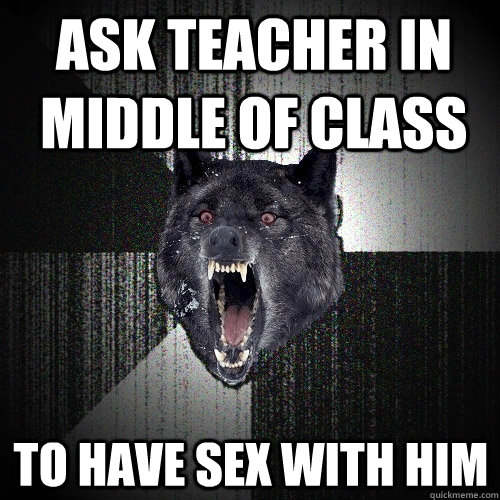 Ask teacher in middle of class to have sex with him  Insanity Wolf