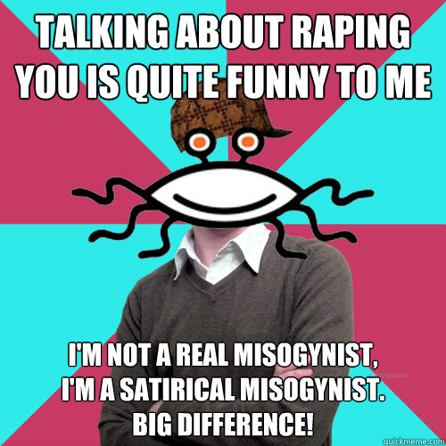 talking about raping you is quite funny to me i'm not a real misogynist, 
i'm a satirical misogynist. 
big difference! - talking about raping you is quite funny to me i'm not a real misogynist, 
i'm a satirical misogynist. 
big difference!  Scumbag Privilege Denying rAtheism
