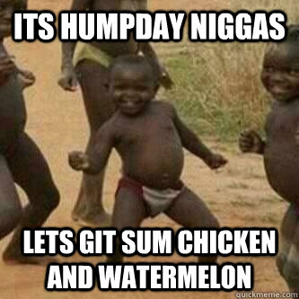 Its humpday niggas lets git sum chicken and watermelon  Its friday niggas