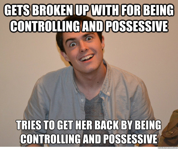 gets broken up with for being controlling and possessive tries to get her back by being controlling and possessive  crazy boyfriend