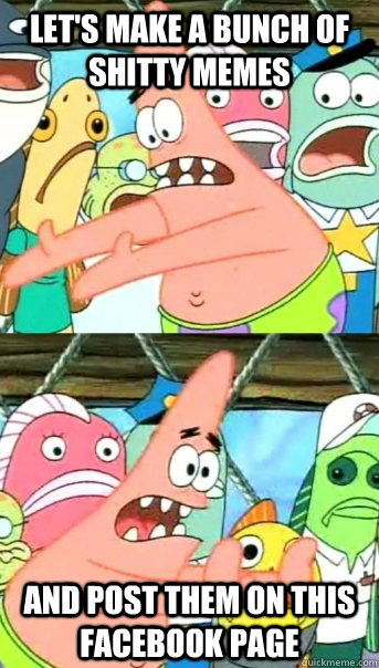 Let's make a bunch of shitty memes and post them on this facebook page  Push it somewhere else Patrick