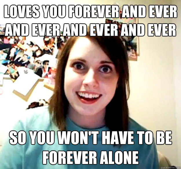 Loves you forever and ever and ever and ever and ever and ever and ever and ever... So you won't have to be forever alone  Overly Attached Girlfriend