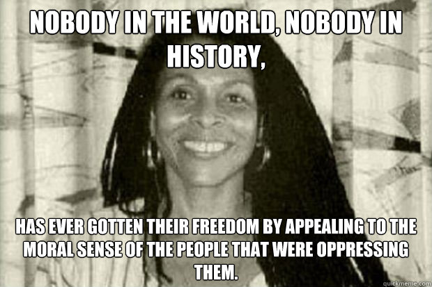 Nobody in the world, nobody in history, has ever gotten their freedom by appealing to the moral sense of the people that were oppressing them. - Nobody in the world, nobody in history, has ever gotten their freedom by appealing to the moral sense of the people that were oppressing them.  Misc