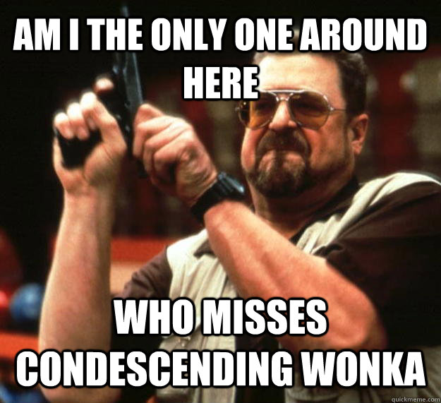 AM I THE ONLY ONE AROUND HERE who misses condescending wonka  Angry Walter