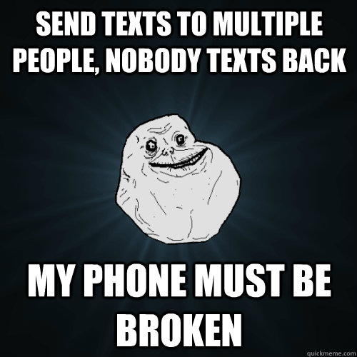 Send texts to multiple people, nobody texts back My phone must be broken  Forever Alone