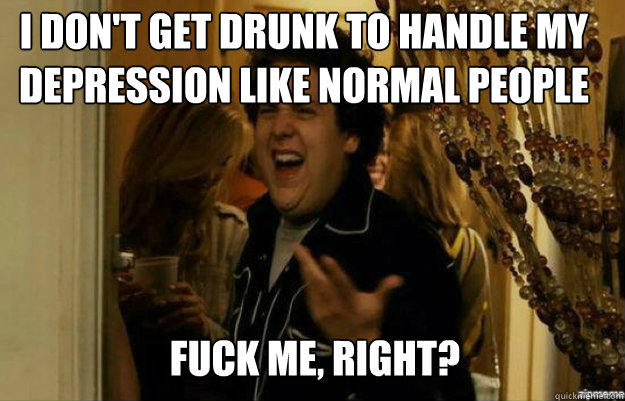 I don't get drunk to handle my depression like normal people FUCK ME, RIGHT?  fuck me right