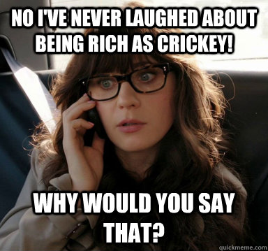 No I've never laughed about being rich as Crickey! Why would you say that?  