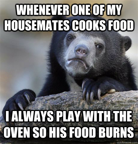 WHENEVER ONE OF MY HOUSEMATES COOKS FOOD I ALWAYS PLAY WITH THE OVEN SO HIS FOOD BURNS  Confession Bear