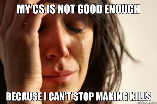 My cs is not good enough Because i can't stop making kills  First World Problems
