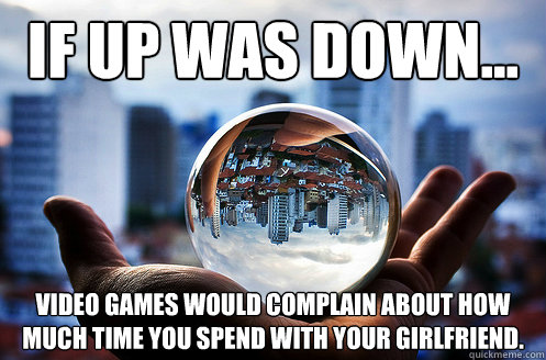 If up was down... video games would complain about how much time you spend with your girlfriend. - If up was down... video games would complain about how much time you spend with your girlfriend.  If up was down