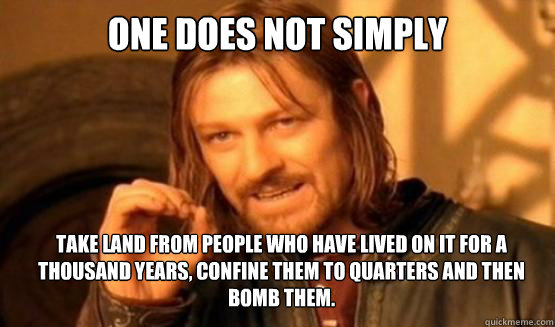 One does not simply Take land from people who have lived on it for a thousand years, confine them to quarters and then bomb them.  ONE DOES NOT SIMPLY DRIVE A CAR INTO BOSTON