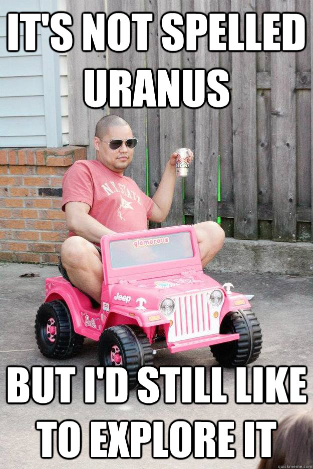 it's not spelled URANUS but I'd still like to explore it - it's not spelled URANUS but I'd still like to explore it  drunk dad