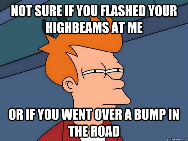 not sure if you flashed your highbeams at me or if you went over a bump in the road  Not sure Fry