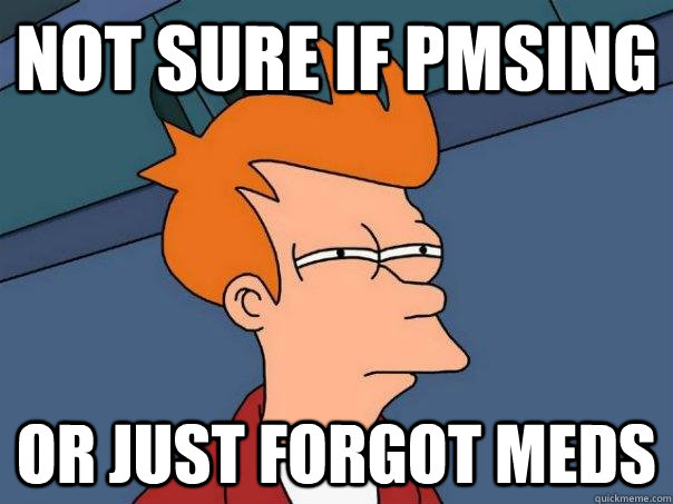 Not sure if PMSing Or just forgot meds  Futurama Fry