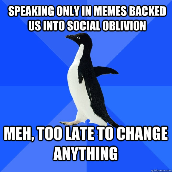 speaking only in memes backed us into social oblivion meh, too late to change anything  Socially Awkward Penguin
