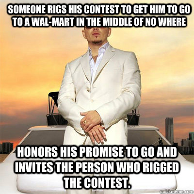 Honors his promise to go and invites the person who rigged the contest.  Someone rigs his contest to get him to go to a Wal-Mart in the middle of no where - Honors his promise to go and invites the person who rigged the contest.  Someone rigs his contest to get him to go to a Wal-Mart in the middle of no where  Pitbull