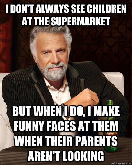I don't always see children at the supermarket but when i do, i make funny faces at them when their parents aren't looking  The Most Interesting Man In The World