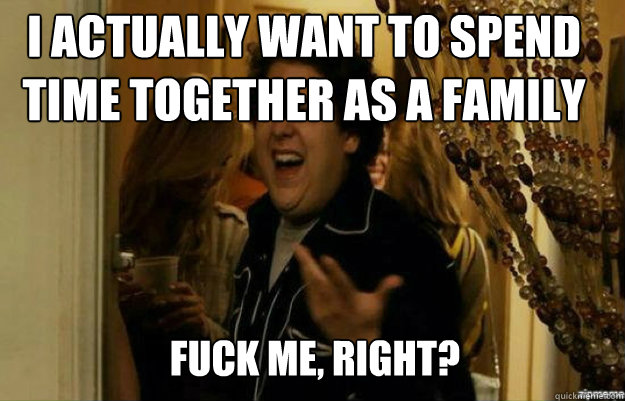 I actually want to spend time together as a family FUCK ME, RIGHT?  fuck me right