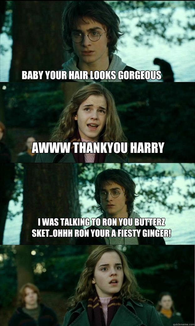baby your hair looks gorgeous awww thankyou harry i was talking to ron you butterz sket..ohhh ron your a fiesty ginger!  Horny Harry
