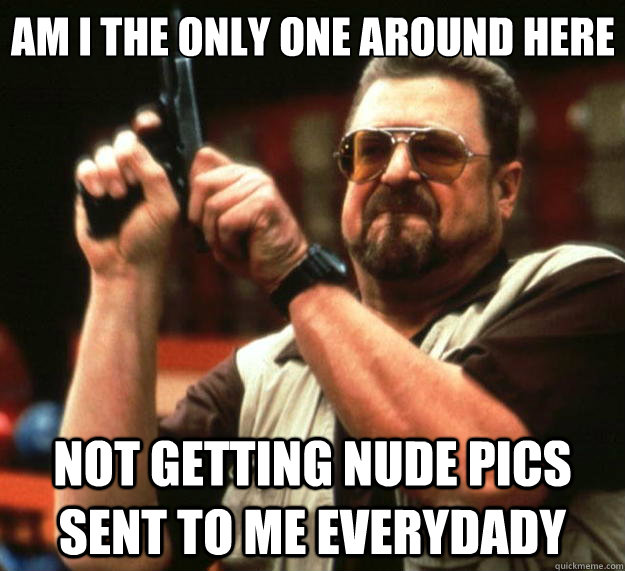 Am I the only one around here Not getting nude pics sent to me everydady - Am I the only one around here Not getting nude pics sent to me everydady  Big Lebowski