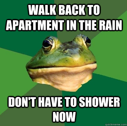 walk back to apartment in the rain don't have to shower now  Foul Bachelor Frog