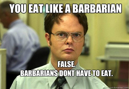 YOU EAT LIKE A BARBARIAN FALSE.
BARBARIANS DONT HAVE TO EAT.
THEY ARE DEAD.  Schrute