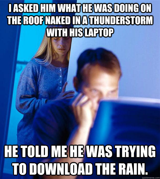 I asked him what he was doing on the roof naked in a thunderstorm with his Laptop He told me he was trying to download the rain.   Redditors Wife