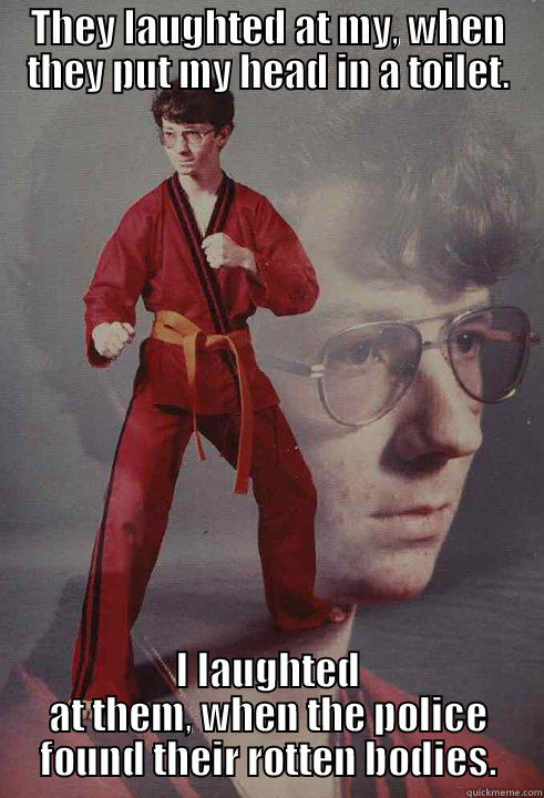 THEY LAUGHTED AT MY, WHEN THEY PUT MY HEAD IN A TOILET. I LAUGHTED AT THEM, WHEN THE POLICE FOUND THEIR ROTTEN BODIES. Karate Kyle