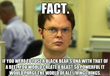 FACT. If you were to fuse a Black bear's DNA with that of a beet, you would create a beast so powerful it would purge the world of all living things.  Schrute