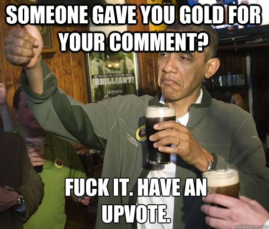 someone gave you gold for your comment? Fuck it. have an upvote.  Upvoting Obama