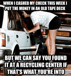 When i cashed my check this week i put the money in an old tape deck But we can say you found it at a recycling center if that's what you're into  Karma Whore