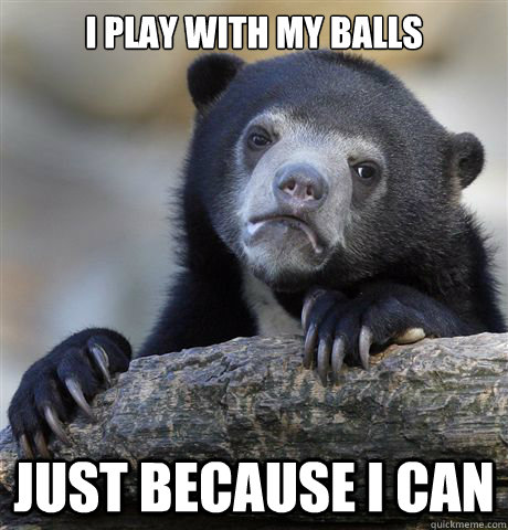I play with my balls just because I can  Confession Bear