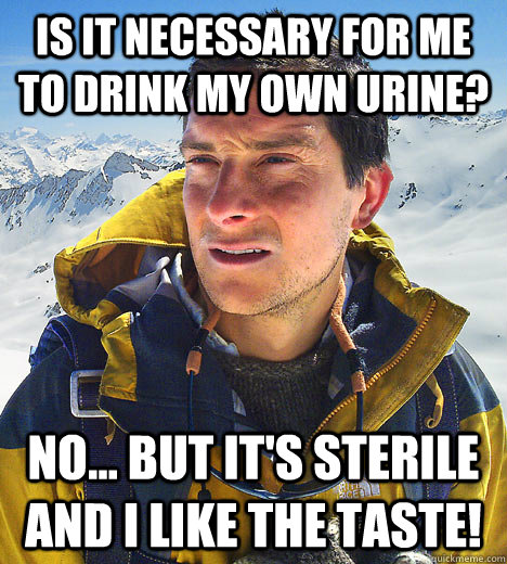 Is it necessary for me to drink my own urine? No... but it's sterile and I like the taste!   BEAR GRILLS