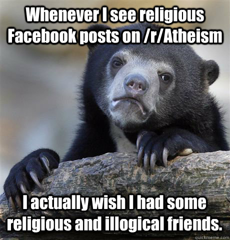 Whenever I see religious Facebook posts on /r/Atheism I actually wish I had some religious and illogical friends. - Whenever I see religious Facebook posts on /r/Atheism I actually wish I had some religious and illogical friends.  Confession Bear