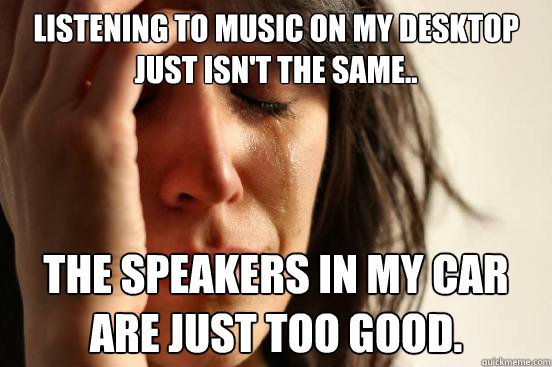 Listening to music on my desktop just isn't the same.. The speakers in my car are just too good.  First World Problems