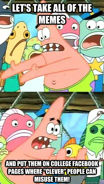 Let's take all of the memes And put them on college facebook pages where 